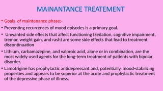 MAINANTANCE TREATEMENT
• Goals of maintenance phase;-
• Preventing recurrences of mood episodes is a primary goal.
• Unwanted side effects that affect functioning (Sedation, cognitive impairment,
tremor, weight gain, and rash) are some side effects that lead to treatment
discontinuation
• Lithium, carbamazepine, and valproic acid, alone or in combination, are the
most widely used agents for the long-term treatment of patients with bipolar
disorder.
• Lamotrigine has prophylactic antidepressant and, potentially, mood-stabilizing
properties and appears to be superior at the acute and prophylactic treatment
of the depressive phase of illness.
 