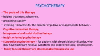 PSYCHOTHERAPY
• The goals of this therapy
• helping treatment adherence,
• promoting stability
• avoiding risk factors for the disorder impulsive or inappropriate behavior .
• Cognitive-behavioral therapy,
• interpersonal and social rhythm therapy
• Insight oriented psychotherapy.
• Supportive psychotherapy :- for patients with chronic bipolar disorder, who
may have significant residual symptoms and experience social deterioration.
• family focused therapy are all reasonable therapies to use.
 
