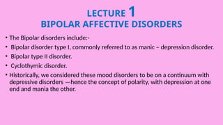 LECTURE 1
BIPOLAR AFFECTIVE DISORDERS
• The Bipolar disorders include:-
• Bipolar disorder type I, commonly referred to as manic – depression disorder.
• Bipolar type II disorder.
• Cyclothymic disorder.
• Historically, we considered these mood disorders to be on a continuum with
depressive disorders —hence the concept of polarity, with depression at one
end and mania the other.
 