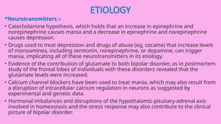 ETIOLOGY
*Neurotransmitters :-
• Catecholamine hypothesis, which holds that an increase in epinephrine and
norepinephrine causes mania and a decrease in epinephrine and norepinephrine
causes depression.
• Drugs used to treat depression and drugs of abuse (eg, cocaine) that increase levels
of monoamines, including serotonin, norepinephrine, or dopamine, can trigger
mania, implicating all of these neurotransmitters in its etiology.
• Evidence of the contribution of glutamate to both bipolar disorder, as in postmortem
study of the frontal lobes of individuals with these disorders revealed that the
glutamate levels were increased.
• Calcium channel blockers have been used to treat mania, which may also result from
a disruption of intracellular calcium regulation in neurons as suggested by
experimental and genetic data.
• Hormonal imbalances and disruptions of the hypothalamic-pituitary-adrenal axis
involved in homeostasis and the stress response may also contribute to the clinical
picture of bipolar disorder.
 