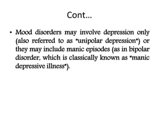 Cont…
• Mood disorders may involve depression only
(also referred to as “unipolar depression”) or
they may include manic episodes (as in bipolar
disorder, which is classically known as “manic
depressive illness”).
 