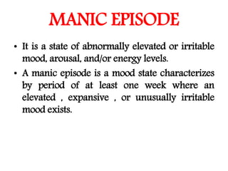 MANIC EPISODE
• It is a state of abnormally elevated or irritable
mood, arousal, and/or energy levels.
• A manic episode is a mood state characterizes
by period of at least one week where an
elevated , expansive , or unusually irritable
mood exists.
 
