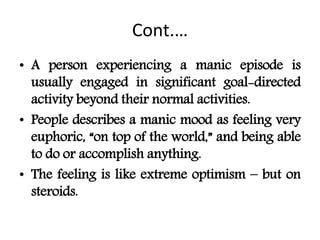 Cont.…
• A person experiencing a manic episode is
usually engaged in significant goal-directed
activity beyond their normal activities.
• People describes a manic mood as feeling very
euphoric, “on top of the world,” and being able
to do or accomplish anything.
• The feeling is like extreme optimism – but on
steroids.
 