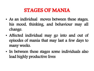 STAGESOFMANIA
• As an individual moves between these stages,
his mood, thinking, and behaviour may all
change.
• Affected individual may go into and out of
episodes of mania that may last a few days to
many weeks.
• In between these stages some individuals also
lead highly productive lives
 