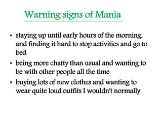 Warning signs of Mania
• staying up until early hours of the morning,
and finding it hard to stop activities and go to
bed
• being more chatty than usual and wanting to
be with other people all the time
• buying lots of new clothes and wanting to
wear quite loud outfits I wouldn't normally
 