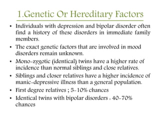 1.Genetic Or Hereditary Factors
• Individuals with depression and bipolar disorder often
find a history of these disorders in immediate family
members.
• The exact genetic factors that are involved in mood
disorders remain unknown.
• Mono-zygotic (identical) twins have a higher rate of
incidence than normal siblings and close relatives.
• Siblings and closer relatives have a higher incidence of
manic-depressive illness than a general population.
• First degree relatives ; 5-10% chances
• Identical twins with bipolar disorders : 40-70%
chances
 