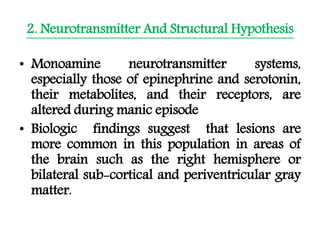 2. Neurotransmitter And Structural Hypothesis
• Monoamine neurotransmitter systems,
especially those of epinephrine and serotonin,
their metabolites, and their receptors, are
altered during manic episode
• Biologic findings suggest that lesions are
more common in this population in areas of
the brain such as the right hemisphere or
bilateral sub-cortical and periventricular gray
matter.
 