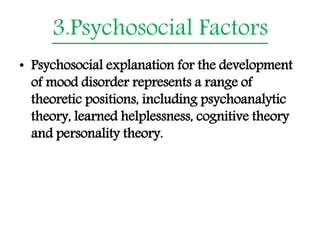 3.Psychosocial Factors
• Psychosocial explanation for the development
of mood disorder represents a range of
theoretic positions, including psychoanalytic
theory, learned helplessness, cognitive theory
and personality theory.
 