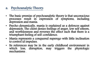 a. Psychoanalytic Theory:
• The basic premise of psychoanalytic theory is that unconscious
processes result in expression of symptoms, including
depression and mania.
• Psycho-dynamically, mania is explained as a defences against
depression. The client denies feelings of anger, low self esteem,
and worthlessness and reverses the effect such that there is a
triumphant feeling of self-confidence.
• Mania represents a conquered superego with little inclination
to control id impulses.
• Its references may be in the early childhood environment in
which loss, disruption, may triggers the physiologic
mechanisms .
 