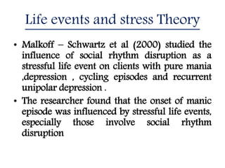Life events and stress Theory
• Malkoff – Schwartz et al (2000) studied the
influence of social rhythm disruption as a
stressful life event on clients with pure mania
,depression , cycling episodes and recurrent
unipolar depression .
• The researcher found that the onset of manic
episode was influenced by stressful life events,
especially those involve social rhythm
disruption
 