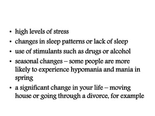 • high levels of stress
• changes in sleep patterns or lack of sleep
• use of stimulants such as drugs or alcohol
• seasonal changes – some people are more
likely to experience hypomania and mania in
spring
• a significant change in your life – moving
house or going through a divorce, for example
 