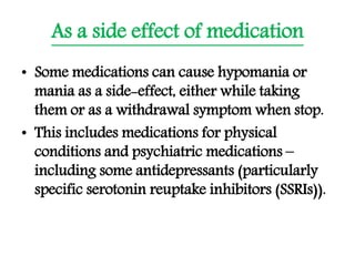 As a side effect of medication
• Some medications can cause hypomania or
mania as a side-effect, either while taking
them or as a withdrawal symptom when stop.
• This includes medications for physical
conditions and psychiatric medications –
including some antidepressants (particularly
specific serotonin reuptake inhibitors (SSRIs)).
 