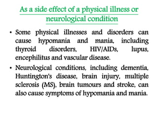 As a side effect of a physical illness or
neurological condition
• Some physical illnesses and disorders can
cause hypomania and mania, including
thyroid disorders, HIV/AIDs, lupus,
encephilitus and vascular disease.
• Neurological conditions, including dementia,
Huntington's disease, brain injury, multiple
sclerosis (MS), brain tumours and stroke, can
also cause symptoms of hypomania and mania.
 