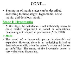 CONT….
• Symptoms of manic states can be described
according to three stages: hypomania, acute
mania, and delirious mania.
Stage I: Hypomania
• At this stage, the disturbance is not sufficiently severe to
cause marked impairment in social or occupational
functioning or to require hospitalization (APA, 2000).
 Mood
• The mood of a hypomanic person is cheerful and
expansive. However, there is an underlying irritability
that surfaces rapidly when the person’s wishes and desires
go unfulfilled. The nature of the hypomanic person is
very volatile and fluctuating.
 
