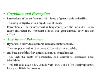 • Cognition and Perception
• Perceptions of the self are exalted—ideas of great worth and ability.
• Thinking is flighty, with a rapid flow of ideas.
• Perception of the environment is heightened, but the individual is so
easily distracted by irrelevant stimuli that goal-directed activities are
difficult.
• Activity and Behaviour
• Hypomanic individuals exhibit increased motor activity.
• They are perceived as being very extroverted and sociable,
• and because of this they attract numerous acquaintances.
• They lack the depth of personality and warmth to formulate close
friendships.
• They talk and laugh a lot, usually very loudly and often inappropriately.
Increased libido is common
 