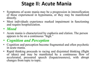 Stage II: Acute Mania
• Symptoms of acute mania may be a progression in intensification
of those experienced in hypomania, or they may be manifested
directly.
• Most individuals experience marked impairment in functioning
and require hospitalization.
• Mood
• Acute mania is characterized by euphoria and elation. The person
appears to be on a continuous “high.”
• Cognition and Perception
• Cognition and perception become fragmented and often psychotic
in acute mania.
• Rapid thinking proceeds to racing and disjointed thinking (flight
of ideas) and may be manifested by a continuous flow of
accelerated, pressured speech (loquaciousness), with abrupt
changes from topic to topic.
 