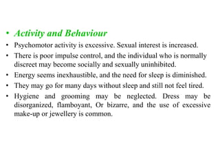 • Activity and Behaviour
• Psychomotor activity is excessive. Sexual interest is increased.
• There is poor impulse control, and the individual who is normally
discreet may become socially and sexually uninhibited.
• Energy seems inexhaustible, and the need for sleep is diminished.
• They may go for many days without sleep and still not feel tired.
• Hygiene and grooming may be neglected. Dress may be
disorganized, flamboyant, Or bizarre, and the use of excessive
make-up or jewellery is common.
 