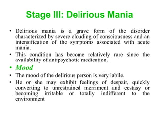 Stage III: Delirious Mania
• Delirious mania is a grave form of the disorder
characterized by severe clouding of consciousness and an
intensification of the symptoms associated with acute
mania.
• This condition has become relatively rare since the
availability of antipsychotic medication.
• Mood
• The mood of the delirious person is very labile.
• He or she may exhibit feelings of despair, quickly
converting to unrestrained merriment and ecstasy or
becoming irritable or totally indifferent to the
environment
 