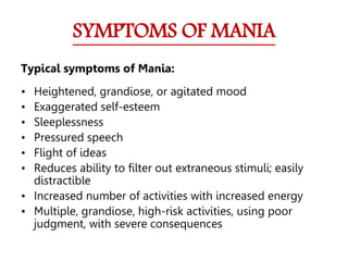 SYMPTOMS OF MANIA
Typical symptoms of Mania:
• Heightened, grandiose, or agitated mood
• Exaggerated self-esteem
• Sleeplessness
• Pressured speech
• Flight of ideas
• Reduces ability to filter out extraneous stimuli; easily
distractible
• Increased number of activities with increased energy
• Multiple, grandiose, high-risk activities, using poor
judgment, with severe consequences
 