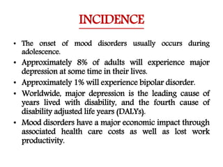 INCIDENCE
• The onset of mood disorders usually occurs during
adolescence.
• Approximately 8% of adults will experience major
depression at some time in their lives.
• Approximately 1% will experience bipolar disorder.
• Worldwide, major depression is the leading cause of
years lived with disability, and the fourth cause of
disability adjusted life years (DALYs).
• Mood disorders have a major economic impact through
associated health care costs as well as lost work
productivity.
 