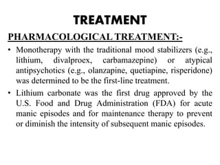 TREATMENT
PHARMACOLOGICAL TREATMENT:-
• Monotherapy with the traditional mood stabilizers (e.g.,
lithium, divalproex, carbamazepine) or atypical
antipsychotics (e.g., olanzapine, quetiapine, risperidone)
was determined to be the first-line treatment.
• Lithium carbonate was the first drug approved by the
U.S. Food and Drug Administration (FDA) for acute
manic episodes and for maintenance therapy to prevent
or diminish the intensity of subsequent manic episodes.
 