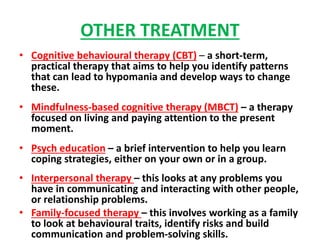 OTHER TREATMENT
• Cognitive behavioural therapy (CBT) – a short-term,
practical therapy that aims to help you identify patterns
that can lead to hypomania and develop ways to change
these.
• Mindfulness-based cognitive therapy (MBCT) – a therapy
focused on living and paying attention to the present
moment.
• Psych education – a brief intervention to help you learn
coping strategies, either on your own or in a group.
• Interpersonal therapy – this looks at any problems you
have in communicating and interacting with other people,
or relationship problems.
• Family-focused therapy – this involves working as a family
to look at behavioural traits, identify risks and build
communication and problem-solving skills.
 