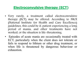 Electroconvulsive therapy (ECT)
• Very rarely, a treatment called electroconvulsive
therapy (ECT) may be offered. According to NICE
(National Institute for Health and Care Excellence)
guidelines, this could be if: patient experiencing a long
period of mania, and other treatments have not
worked, or the situation is life-threatening.
• Episodes of acute mania are occasionally treated with
ECT, particularly when the client does not tolerate or
fails to respond to lithium or other drug treatment, or
when life is threatened by dangerous behaviour or
exhaustion.
 