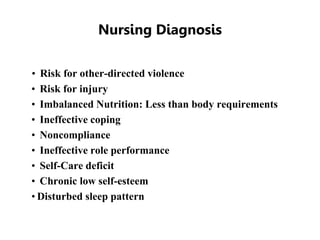 Nursing Diagnosis
• Risk for other-directed violence
• Risk for injury
• Imbalanced Nutrition: Less than body requirements
• Ineffective coping
• Noncompliance
• Ineffective role performance
• Self-Care deficit
• Chronic low self-esteem
• Disturbed sleep pattern
 