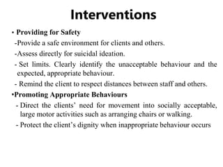 Interventions
• Providing for Safety
-Provide a safe environment for clients and others.
-Assess directly for suicidal ideation.
- Set limits. Clearly identify the unacceptable behaviour and the
expected, appropriate behaviour.
- Remind the client to respect distances between staff and others.
•Promoting Appropriate Behaviours
- Direct the clients’ need for movement into socially acceptable,
large motor activities such as arranging chairs or walking.
- Protect the client’s dignity when inappropriate behaviour occurs
 