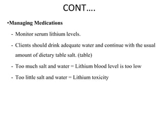 CONT….
•Managing Medications
- Monitor serum lithium levels.
- Clients should drink adequate water and continue with the usual
amount of dietary table salt. (table)
- Too much salt and water = Lithium blood level is too low
- Too little salt and water = Lithium toxicity
 