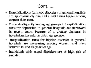 Cont…..
• Hospitalizations for mood disorders in general hospitals
are approximately one and a half times higher among
women than men.
• The wide disparity among age groups in hospitalization
rates for depression in general hospitals has narrowed
in recent years, because of a greater decrease in
hospitalization rates in older age groups.
• Hospitalization rates for bipolar disorder in general
hospitals are increasing among women and men
between15 and 24 years of age.
• Individuals with mood disorders are at high risk of
suicide.
 