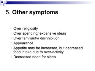 5. Other symptoms

 o   Over religiosity
 o   Over spending/ expansive ideas
 o   Over familiarity/ disinhibition
 o   Appearance
 o   Appetite may be increased, but decreased
     food intake due to over-activity
 o   Decreased need for sleep
 