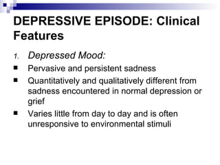 DEPRESSIVE EPISODE: Clinical
Features
1.   Depressed Mood:
    Pervasive and persistent sadness
    Quantitatively and qualitatively different from
     sadness encountered in normal depression or
     grief
    Varies little from day to day and is often
     unresponsive to environmental stimuli
 