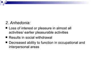 2. Anhedonia:
   Loss of interest or pleasure in almost all
    activities/ earlier pleasurable activities
   Results in social withdrawal
   Decreased ability to function in occupational and
    interpersonal areas
 