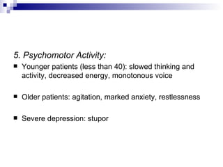 5. Psychomotor Activity:
   Younger patients (less than 40): slowed thinking and
    activity, decreased energy, monotonous voice

   Older patients: agitation, marked anxiety, restlessness

   Severe depression: stupor
 
