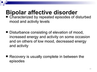 Bipolar affective disorder
   Characterized by repeated episodes of disturbed
    mood and activity levels

   Disturbance consisting of elevation of mood,
    increased energy and activity on some occasion
    and on others of low mood, decreased energy
    and activity

   Recovery is usually complete in between the
    episodes
                                                  22
 