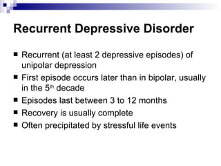 Recurrent Depressive Disorder
   Recurrent (at least 2 depressive episodes) of
    unipolar depression
   First episode occurs later than in bipolar, usually
    in the 5th decade
   Episodes last between 3 to 12 months
   Recovery is usually complete
   Often precipitated by stressful life events
 