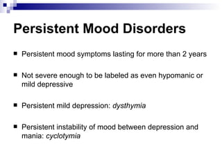 Persistent Mood Disorders
   Persistent mood symptoms lasting for more than 2 years

   Not severe enough to be labeled as even hypomanic or
    mild depressive

   Persistent mild depression: dysthymia

   Persistent instability of mood between depression and
    mania: cyclotymia
 