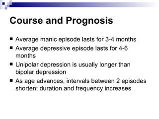 Course and Prognosis
   Average manic episode lasts for 3-4 months
   Average depressive episode lasts for 4-6
    months
   Unipolar depression is usually longer than
    bipolar depression
   As age advances, intervals between 2 episodes
    shorten; duration and frequency increases
 