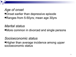 Age of onset
Onsetearlier than depressive episode
Ranges from 5-50yrs; mean age 30yrs


Marital status
More   common in divorced and single persons

Socioeconomic status
Higher than average incidence among upper
socioeconomic status

                                                29
 