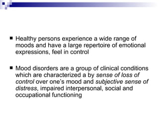    Healthy persons experience a wide range of
    moods and have a large repertoire of emotional
    expressions, feel in control

   Mood disorders are a group of clinical conditions
    which are characterized a by sense of loss of
    control over one’s mood and subjective sense of
    distress, impaired interpersonal, social and
    occupational functioning
 