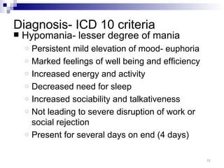 Diagnosis- ICD 10 criteria
   Hypomania- lesser degree of mania
    o   Persistent mild elevation of mood- euphoria
    o   Marked feelings of well being and efficiency
    o   Increased energy and activity
    o   Decreased need for sleep
    o   Increased sociability and talkativeness
    o   Not leading to severe disruption of work or
        social rejection
    o   Present for several days on end (4 days)

                                                       31
 