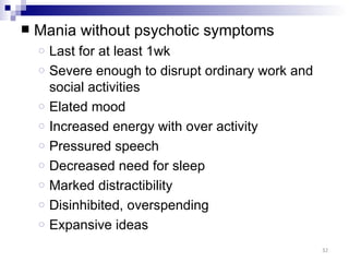    Mania without psychotic symptoms
    o   Last for at least 1wk
    o   Severe enough to disrupt ordinary work and
        social activities
    o   Elated mood
    o   Increased energy with over activity
    o   Pressured speech
    o   Decreased need for sleep
    o   Marked distractibility
    o   Disinhibited, overspending
    o   Expansive ideas
                                                     32
 