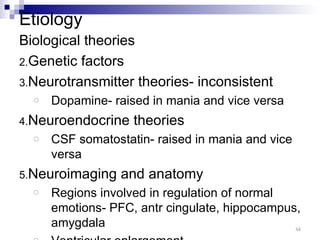Etiology
Biological theories
2.Genetic factors
3.Neurotransmitter theories- inconsistent
  o   Dopamine- raised in mania and vice versa
4.Neuroendocrine    theories
  o   CSF somatostatin- raised in mania and vice
      versa
5.Neuroimaging    and anatomy
  o   Regions involved in regulation of normal
      emotions- PFC, antr cingulate, hippocampus,
      amygdala                                  34
 