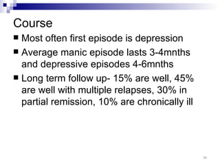 Course
 Most often first episode is depression
 Average manic episode lasts 3-4mnths
  and depressive episodes 4-6mnths
 Long term follow up- 15% are well, 45%
  are well with multiple relapses, 30% in
  partial remission, 10% are chronically ill




                                               36
 