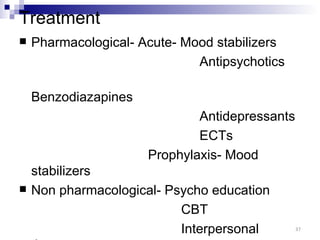 Treatment
   Pharmacological- Acute- Mood stabilizers
                              Antipsychotics

    Benzodiazapines
                              Antidepressants
                              ECTs
                      Prophylaxis- Mood
    stabilizers
   Non pharmacological- Psycho education
                           CBT
                           Interpersonal        37
 