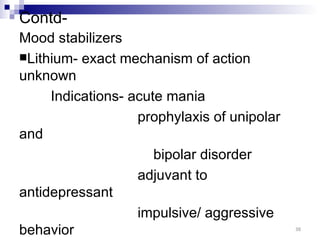 Contd-
Mood stabilizers
Lithium- exact mechanism of action
unknown
     Indications- acute mania
                   prophylaxis of unipolar
and
                      bipolar disorder
                   adjuvant to
antidepressant
                   impulsive/ aggressive
behavior                                     38
 
