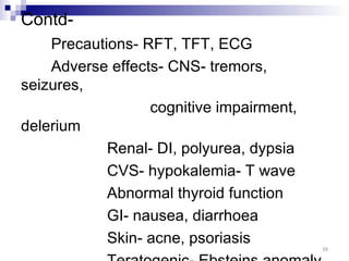 Contd-
    Precautions- RFT, TFT, ECG
    Adverse effects- CNS- tremors,
seizures,
                  cognitive impairment,
delerium
            Renal- DI, polyurea, dypsia
            CVS- hypokalemia- T wave
            Abnormal thyroid function
            GI- nausea, diarrhoea
            Skin- acne, psoriasis
                                          39
 