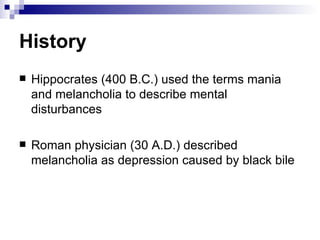 History
   Hippocrates (400 B.C.) used the terms mania
    and melancholia to describe mental
    disturbances

   Roman physician (30 A.D.) described
    melancholia as depression caused by black bile
 
