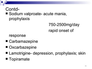 Contd-
 Sodium valproate- acute mania,
  prophylaxis
                       750-2500mg/day
                       rapid onset of
  response
 Carbamazepine
 Oxcarbazepine
 Lamotrigine- depression, prophylaxis; skin
 Topiramate

                                           40
 